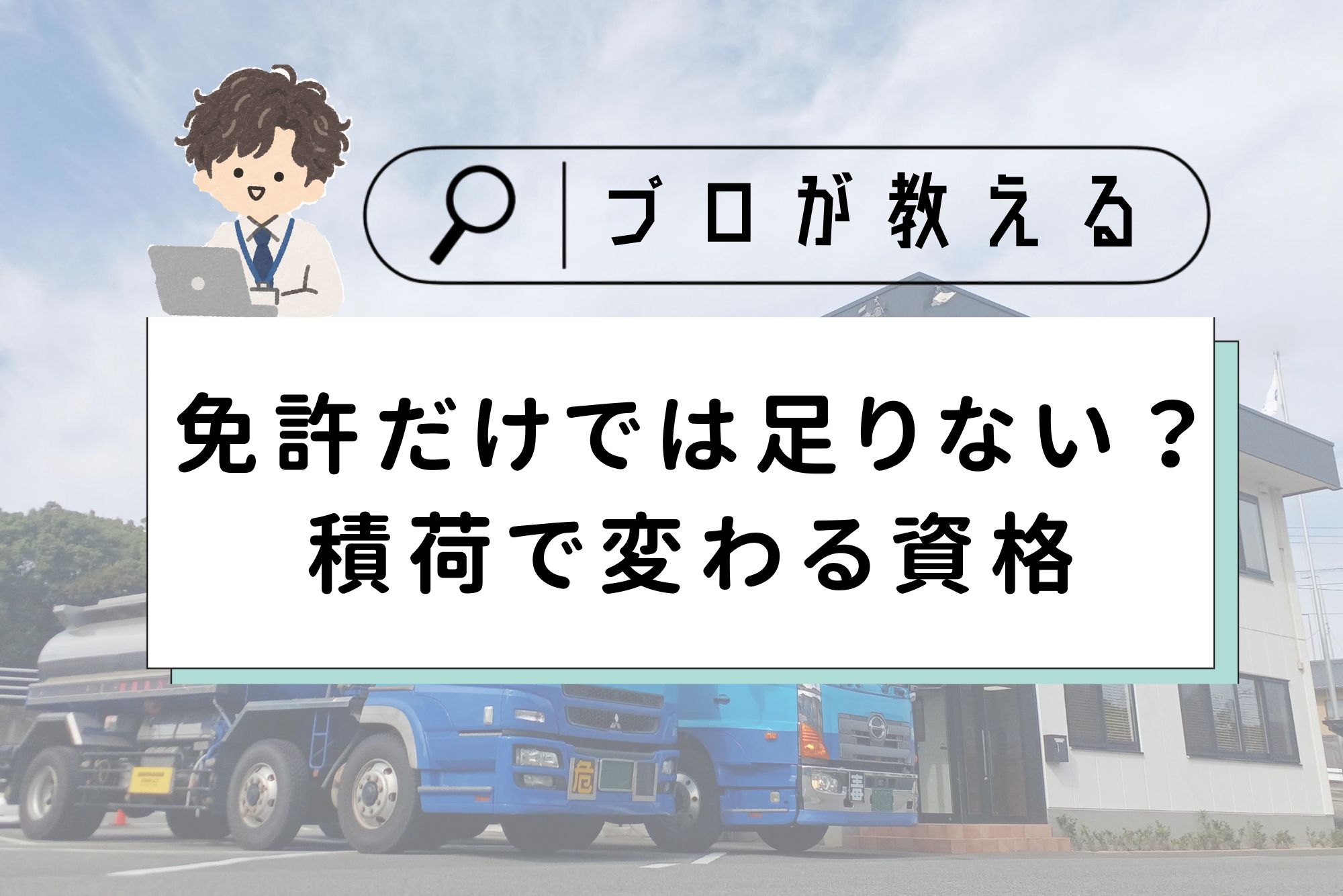 記事のアイキャッチ画像。上部に虫眼鏡の付いた検索窓風の枠があり、「プロが教える」と書かれています。左上にはノートパソコンを使うスーツ姿の男性のイラストがあります。中央の白い帯には黒字で「免許だけでは足りない？積荷で変わる資格」とタイトルが書かれています。背景には、2階建ての白い事務所の前に駐車された2台の青い大型トラック（タンクローリー）の写真が、薄く透かして配置されています。