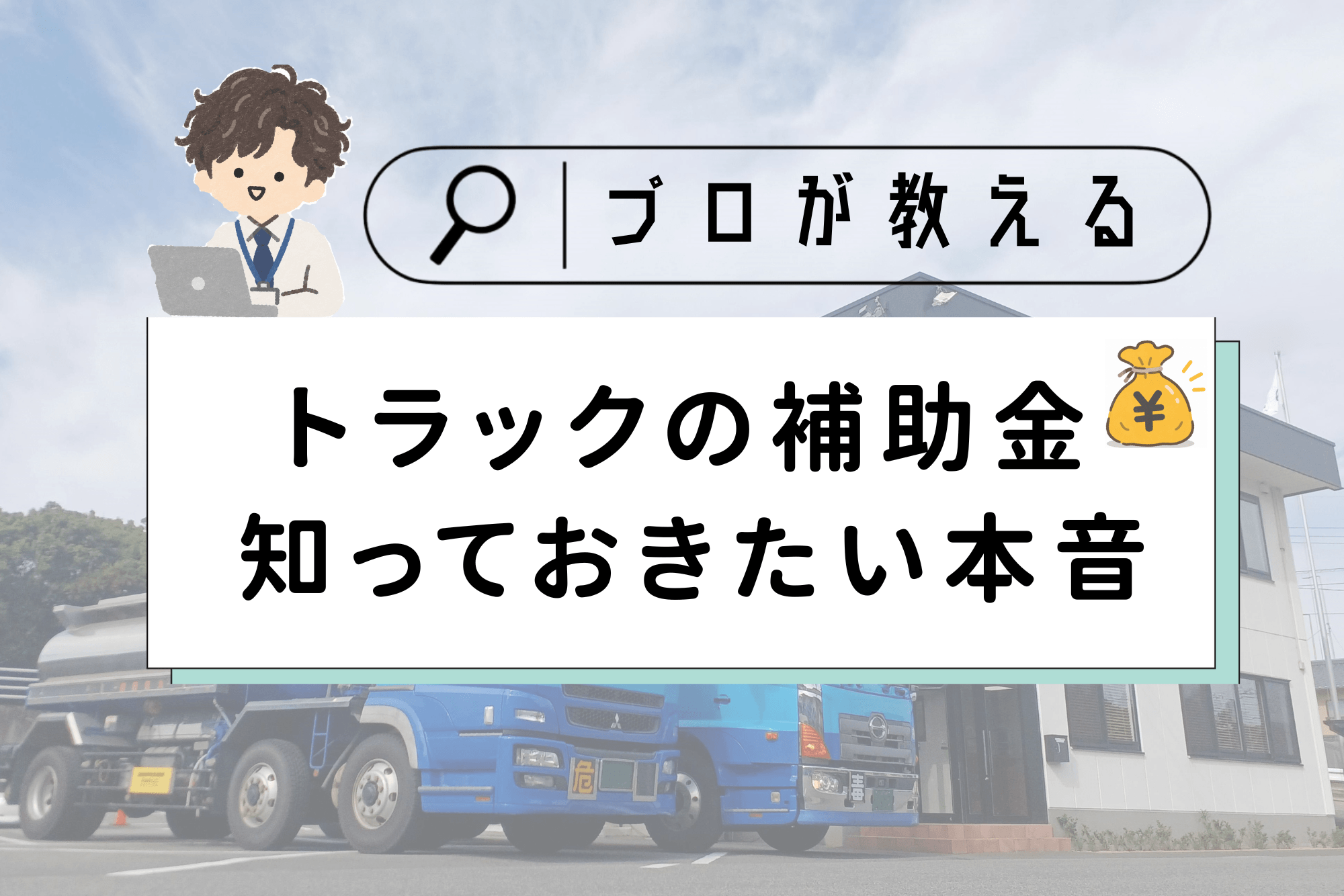 記事のアイキャッチ画像。上部に虫眼鏡の付いた検索窓風の枠があり、「プロが教える」と書かれています。左上にはノートパソコンを使うスーツ姿の男性のイラストがあります。中央の白い帯には黒字で「トラックの補助金 知っておきたい本音」とタイトルが書かれ、右上には「¥」マークの付いたお金の袋のイラストがあります。背景には、2階建ての白い事務所の前に駐車された2台の青い大型トラック（タンクローリー）の写真が、薄く透かして配置されています。
